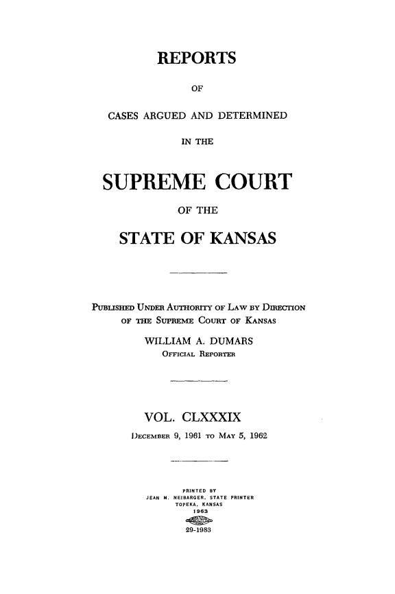 handle is hein.statereports/rcadkans0189 and id is 1 raw text is: 




           REPORTS


                OF


   CASES ARGUED AND DETERMINED

              IN THE



  SUPREME COURT

              OF THE


    STATE OF KANSAS






PmUSmnED UNDER AuTHoRiTy OF LAW BY DIRECIMON
     OF THE SUPREME COURT OF KANSAS

        WILLIAM A. DUMARS
           OFFICIAL REPORTER





        VOL. CLXXXIX

      DECEMBER 9, 1961 TO MAY 5, 1962




               PRINTED BY
         JEAN  M. NEIBARGER. STATE  PRINTER
             TOPEKA. KANSAS
                1963

                29-1983


