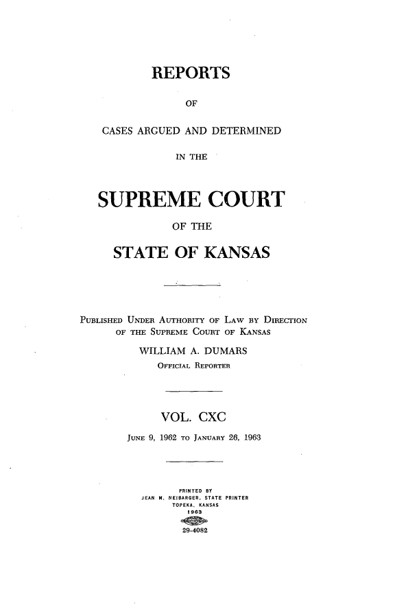 handle is hein.statereports/rcadkans0190 and id is 1 raw text is: 






         REPORTS


              OF


 CASES ARGUED AND DETERMINED

             IN THE




SUPREME COURT

            OF THE


   STATE OF KANSAS


PUBLISHED UNDER AUTHORITY OF LAW BY DIRECION
      OF THE SUPREME COURT OF KANSAS

          WILLIAM A. DUMARS
             OFFICIAL REPORTER




             VOL. CXC

        JUNE 9, 1962 TO JANUARY 26, 1963




                PRINTED BY
          JEAN  M. NEIBARGER, STATE  PRINTER
               TOPEKA. KANSAS
                  1963

                  29-4082


