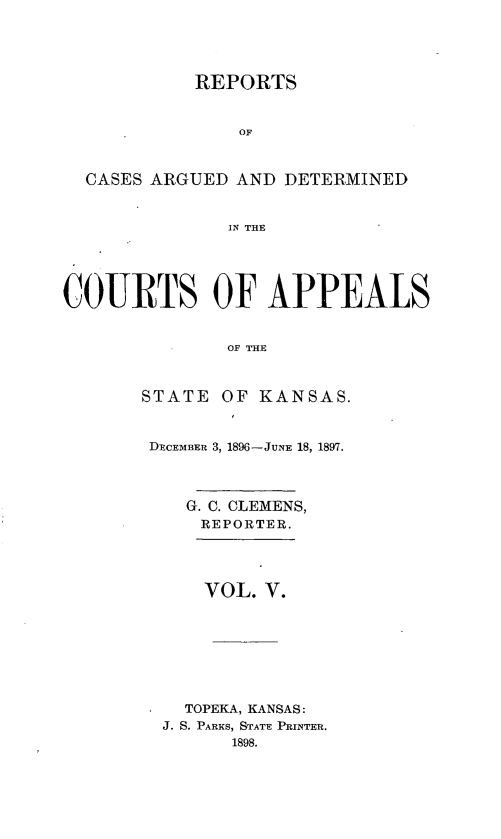 handle is hein.statereports/rcadks0001 and id is 1 raw text is: 




REPORTS


                OF



  CASES ARGUED AND DETERMINED


               IN THE





COURTS OF APPEALS


               OF THE


STATE OF KANSAS.


DECEMBER 3, 1896-JUNE 18, 1897.



    G. C. CLEMENS,
    REPORTER.




      VOL. V.








    TOPEKA, KANSAS:
  J. S. PARKS, STATE PRINTER.
        1898.


