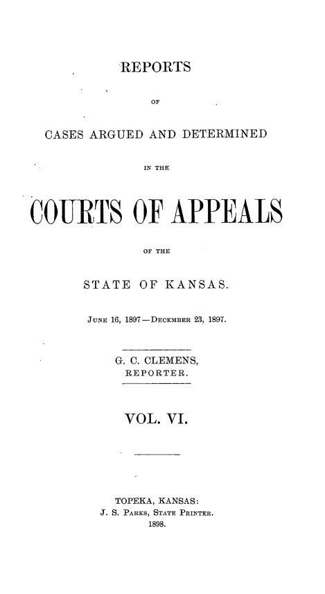 handle is hein.statereports/rcadks0002 and id is 1 raw text is: 






            REPORTS


               OF



  CASES ARGUED AND DETERMINED


              IN THE





COURTS OF APPEALS


              OF THE



       STATE OF KANSAS.


JUNE 16, 1897-DECEMBER 23, 1897.



    G. C. CLEMENS,
    REPORTER.




    VOL. VI.








    TOPEKA, KANSAS:
  J. S. PARKS, STATE PRINTER.
        1898.


