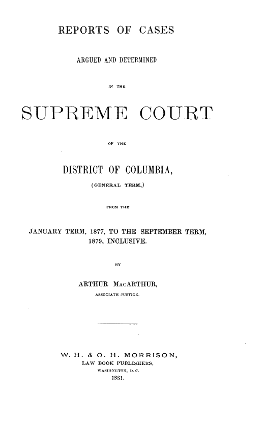 handle is hein.statereports/rcadscdc0003 and id is 1 raw text is: REPORTS OF CASES
ARGUED AND DETERMINED
I?; rHE
SUPREME COURT
OF THE
DISTRICT OF COLUMBIA,
(OENERAL TERM,)
FROM THE
JANUARY TERM, 1877, TO THE SEPTEMBER TERM,
1879, INCLUSIVE.
BY

ARTHUR MAcARTHUR,
ASSOCIATE JUSTICE.
W. H. & 0. H. MORRISON,
LAW BOOK PUBLISHERS,
WASIIINGTON, D.C.
1 SS1.


