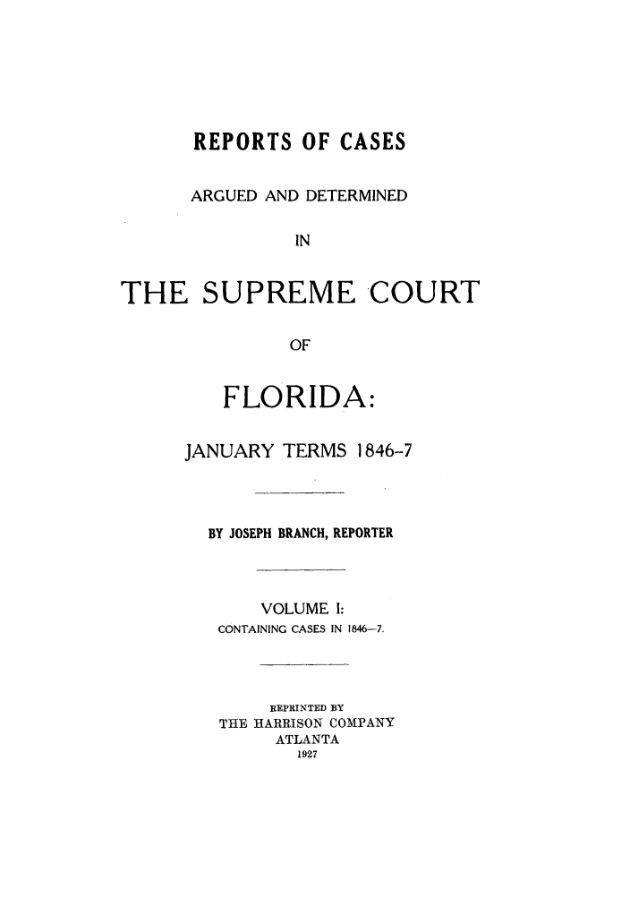 handle is hein.statereports/rcadscfla0001 and id is 1 raw text is: REPORTS OF CASES
ARGUED AND DETERMINED
IN
THE SUPREME COURT
OF

FLORIDA:

JANUARY TERMS

1846-7

BY JOSEPH BRANCH, REPORTER
VOLUME 1:
CONTAINING CASES IN 1846-7.
REPRINTED BY
THE HARRISON COMPANY
ATLANTA
1927


