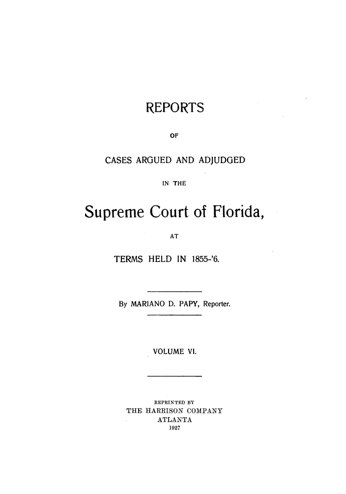 handle is hein.statereports/rcadscfla0002 and id is 1 raw text is: REPORTS
OF
CASES ARGUED AND ADJUDGED
IN THE

Supreme Court of Florida,
AT
TERMS HELD IN 1855-'6.

By MARIANO D. PAPY, Reporter.

VOLUME VI.

REPRINTED BY
THE HARRISON COMPANY
ATLANTA
1927


