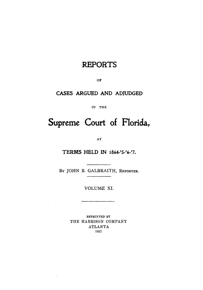 handle is hein.statereports/rcadscfla0003 and id is 1 raw text is: REPORTS
OF
CASES ARGUED AND ADJUDGED
IN THE
Supreme Court of Florida,
AT
TERMS HELD IN 1864-'5-'6-'7.

By JOHN B. GALBRAITH, REPORTER.
VOLUME XI.

REPRINTED BY
THE HARRISON COMPANY
ATLANTA
1927



