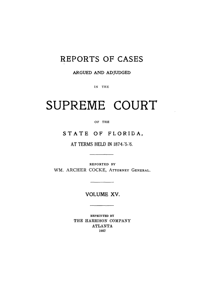 handle is hein.statereports/rcadscfla0004 and id is 1 raw text is: REPORTS OF CASES
ARGUED AND ADJUDGED
IN THE
SUPREME COURT
OF THE
STATE      OF  FLORIDA,
AT TERMS HELD IN 1874-'5-6.
REPORTED BY
WM. ARCHER COCKE, ATTORNEY GENERAL.
VOLUME XV.
REPRINTED BY
THE HARRISON COMPANY
ATLANTA
1927


