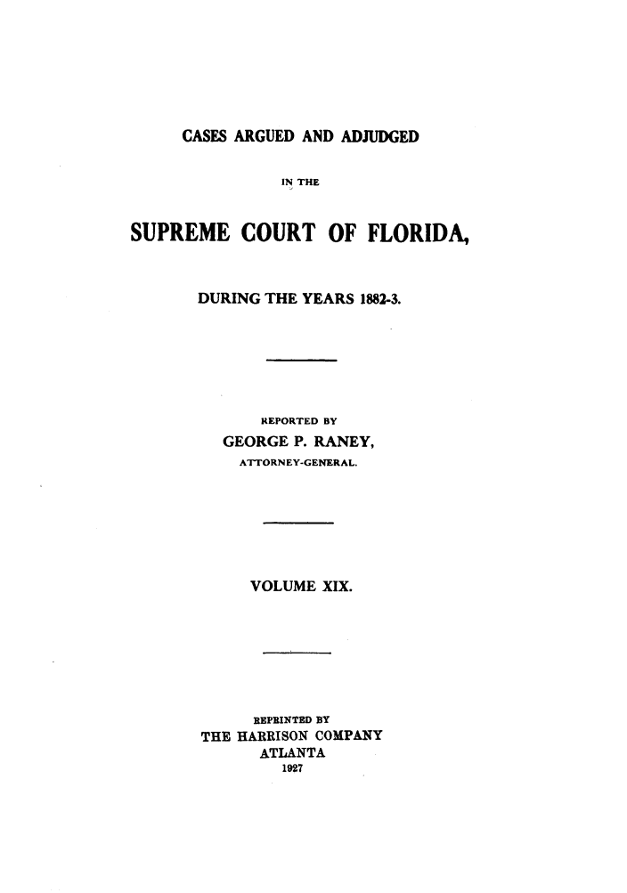 handle is hein.statereports/rcadscfla0005 and id is 1 raw text is: CASES ARGUED AND ADJUDGED

IN THE
SUPREME COURT OF FLORIDA,
DURING THE YEARS 1882-3.
REPORTED BY
GEORGE P. RANEY,
ATTORNEY-GENERAL.
VOLUME XIX.
REPRINTED BY
THE HARRISON COMPANY
ATLANTA
1927


