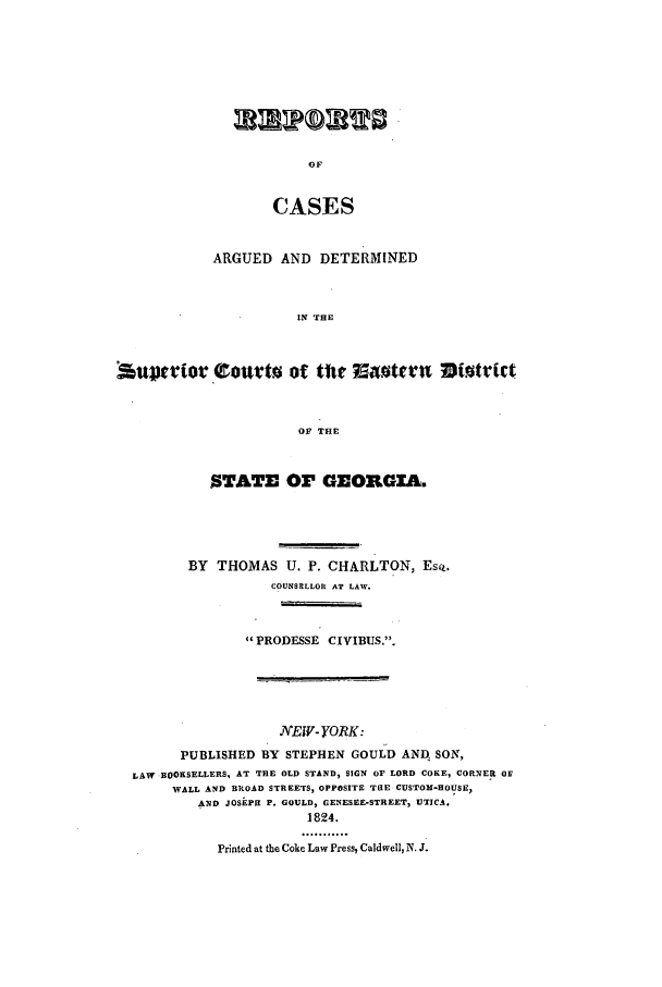 handle is hein.statereports/rcadscgeo0001 and id is 1 raw text is: CASES
ARGUED AND DETERMINED
IN THE
OF THE
STATE 03' GEORGXA.
BY THOMAS U. P. CHARLTON, EsQ.
COUNSELLOR AT LAW.
PRODESSE CIVIBUS..
NEW- YORK:
PUBLISHED BY STEPHEN GOULD AND., SON,
LAW BOOKSELLERS, AT THE OLD STAND, SIGN OF LORD COKE, CORNER OF
WALL AND BkOAD STREETS, OPPOSITE THE CUSTOM-HOUSE,
AND JOSEPH P. GOULD, GENESEE-STREET, UTICA.
1824.
Printed at the Coke Law Press, Caldwell, N. J.


