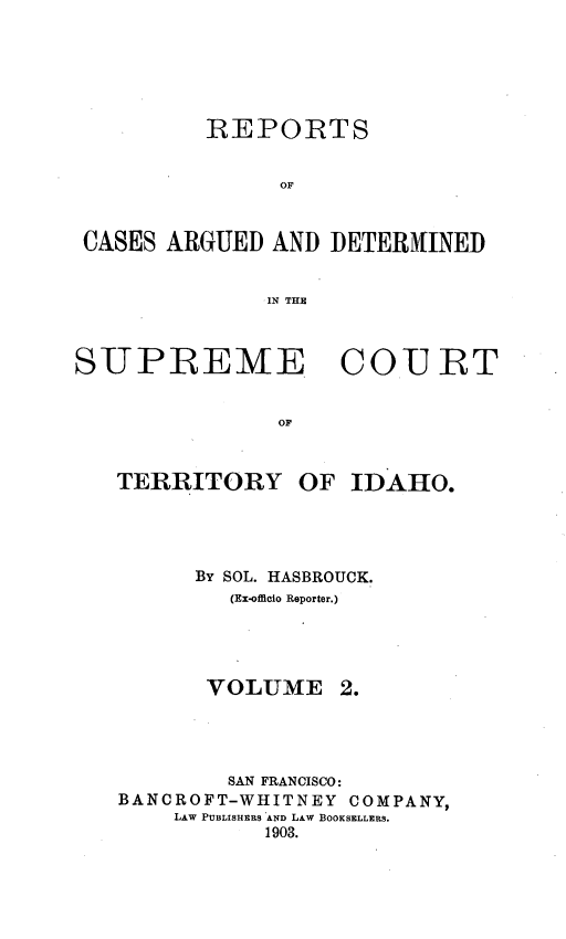 handle is hein.statereports/rcadscida0002 and id is 1 raw text is: 






          REPORTS


                OF


 CASES ARGUED AND DETER4INED


               IN THE



SUPREME COU T


                OF


   TERRITORY OF IDAHO.


      By SOL. HASBROUCK.
         (Ex-officio Reporter.)




       VOLUME 2.




       SAN FRANCISCO:
BANCROFT-WHITNEY COMPANY,
    LAW PUBLISHERS AND LAW BOOKSELLERS.
           1903.


