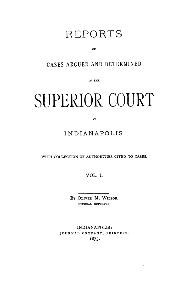 handle is hein.statereports/rcadscinds0001 and id is 1 raw text is: REPORTS
OF
CASES ARGUED AND DETERMINED
IN THE

SUPERIOR COURT
AT
INDIANAPOLIS

WVITH COLLECTION OF AUTHORITIES CITED TO CASES.
VOL. I.
By OLIVER M. WILSON,
OFFICIAL REPORTER.

INDIANAPOLIS:
JOURNAL COMPANY, PRINTERS.
1875.


