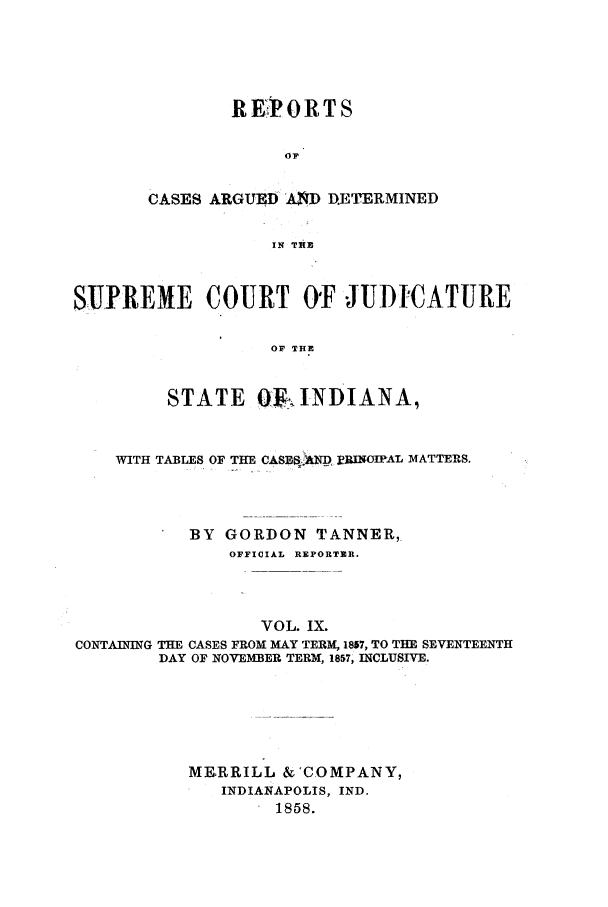 handle is hein.statereports/rcadscjind0009 and id is 1 raw text is: REPIORTS
OP
CASES ARGUED AXD DETERMINED
IN THE

SUPREME COURT O'F JUD-CATURE
OF THE
STATE OQF INDIANA,
WITH TABLES OF THE CASES:.NP BRINOIPAL MATTERS.
BY GORDON TANNER,
OFFICIAL REPORTER.
VOL. IX.
CONTAINING THE CASES FROM MAY TERM, 1857, TO THE SEVENTEENTH
DAY OF NOVEMBER TERM, 1857, INCLUSIVE.
MERRILL &'COMPANY,
INDIANAPOLIS, IND.
1858.


