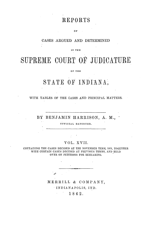 handle is hein.statereports/rcadscjind0017 and id is 1 raw text is: REPORTS
OF
CASES ARGUED AND DETERMINED
IN THE

SUPREME COURT OF JUDICATURE
OF THE
STATE OF INDIANA,
WITH TABLES OF THE CASES AND PRINCIPAL MATTERS.
BY BENJAMIN HARRISON, A. M.,
OFFICIAL REPORTER.

VOL. XVII.
CONTAINING THE CASES DECIDED AT THE NOVEMBER TERAI, 1851, TOGEThIER
WITH CERTAIN CASES DECIDED AT PREVIOUS TERMS, AND HELD
OYER ON PETITIONS FOR REHEARING.
MERRILL        &   COMPANY,
INDIANAPOLIS, IND.
1862.


