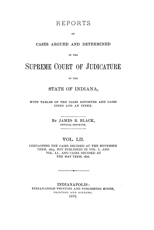 handle is hein.statereports/rcadscjind0052 and id is 1 raw text is: REPORTS
OF
CASES ARGUED AND DETERMINED
IN THE

SUPREME COURT OF JUDICATURE
OF THE
STATE OF INDIANA,
WITH TABLES OF THE CASES REPORTED AND CASES
CITED AND AN INDEX.
By JAMES B. BLACK,
OFFICIAL REPORTER.
VOL. LII.
CONTAINING THE CASES DECIDED AT THE NOVEMBER
TERM, 1875, NOT PUBLISHED IN VOL. L. AND
VOL. LI., AND CASES DECIDED AT
THE MAY TERM, 1876.
INDIANAPOLIS:
INDIANAPOLIS PRINTING AND PUBLISHING HOUSE,
PRINTERS AND BINDERS.
1876.


