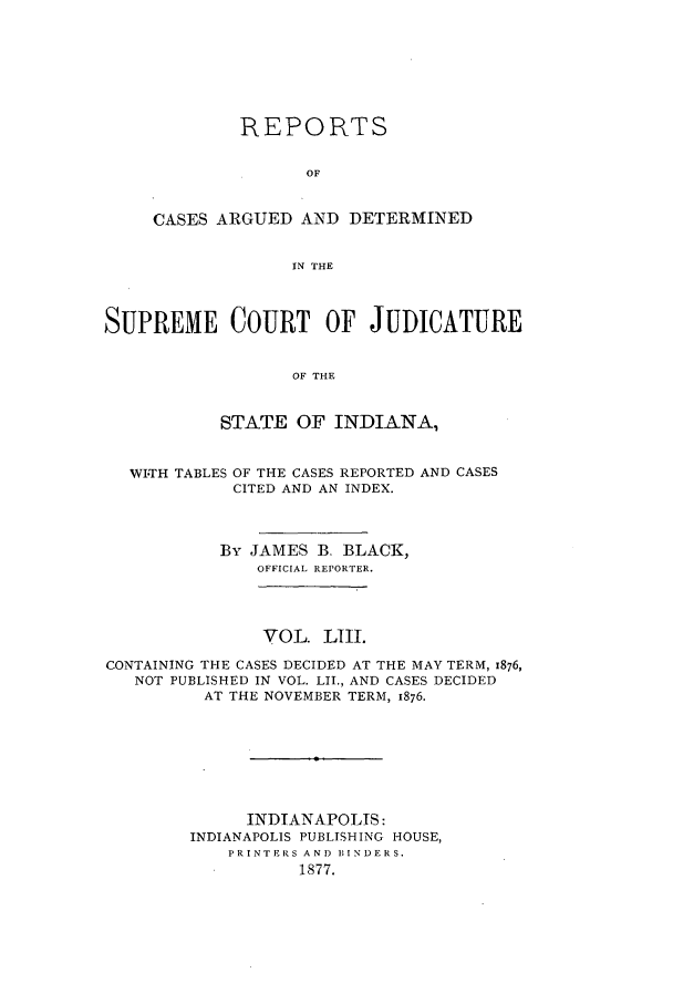 handle is hein.statereports/rcadscjind0053 and id is 1 raw text is: REPORTS
OF
CASES ARGUED AND DETERMINED
IN THE

SUPREME COURT OF JUDICATURE
OF THE
STATE OF INDIANA,
WITH TABLES OF THE CASES REPORTED AND CASES
CITED AND AN INDEX.
By JAMES B. BLACK,
OFFICIAL REPORTER.
VOL. LIII.
CONTAINING THE CASES DECIDED AT THE MAY TERM, 1876,
NOT PUBLISHED IN VOL. LII., AND CASES DECIDED
AT THE NOVEMBER TERM, 1876.
INDIANAPOLIS:
INDIANAPOLIS PUBLISHING HOUSE,
PRINTERS AND BINDERS.
1877.


