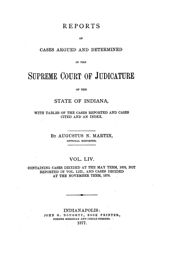handle is hein.statereports/rcadscjind0054 and id is 1 raw text is: REPORTS
OF
CASES ARGUED AND DETERMINED
IN THE

SUPREME COURT OF JUDICATURE
OF THE
STATE OF INDIANA,
WITH TABLES OF THE CASES REPORTED AND CASES
CITED AND AN INDEX.
By AUGUSTUS N. MARTIN,
OFFICIAL REPORTER.
VOL. LIV.
CONTAINING CASES DECIDED AT THE MAY TERM, 1876, NOT
REPORTED IN VOL. LIII., AND CASES DECIDED
AT THE NOVEMBER TERM, 1876.
INDIANAPOLIS:
JOHN G. DOUGHTY1 BOOK PRINTER,
CORNER MERIDIAN AND CIRCLE STREETS.
1877.


