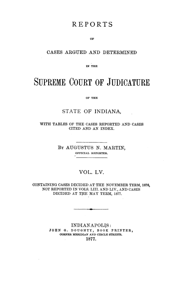 handle is hein.statereports/rcadscjind0055 and id is 1 raw text is: REPORTS
OF
CASES ARGUED AND DETERMINED
12THE

SUPREME COURT OF JUDICATURE
OF THE
STATE OF INDIANA,
WITH TABLES OF THE CASES REPORTED AND CASES
CITED AND AN INDEX.
By AUGUSTUS N. MARTIN;
OFFICIAL REPORTER.
VOL. LV.
CONTAINING CASES DECIDED AT THE NOVEMBER TERM, 1876,
NOT REPORTED IN VOLS. LIII. AND LIV., AND CASES
DECIDED AT THE MAY TERM, 1877.
INDIANAPOLIS:
JOHN G. DOUGHTY, BOOK PRINTER,
CORNER MERIIAN AND CIRCLE STREETS.
1877.


