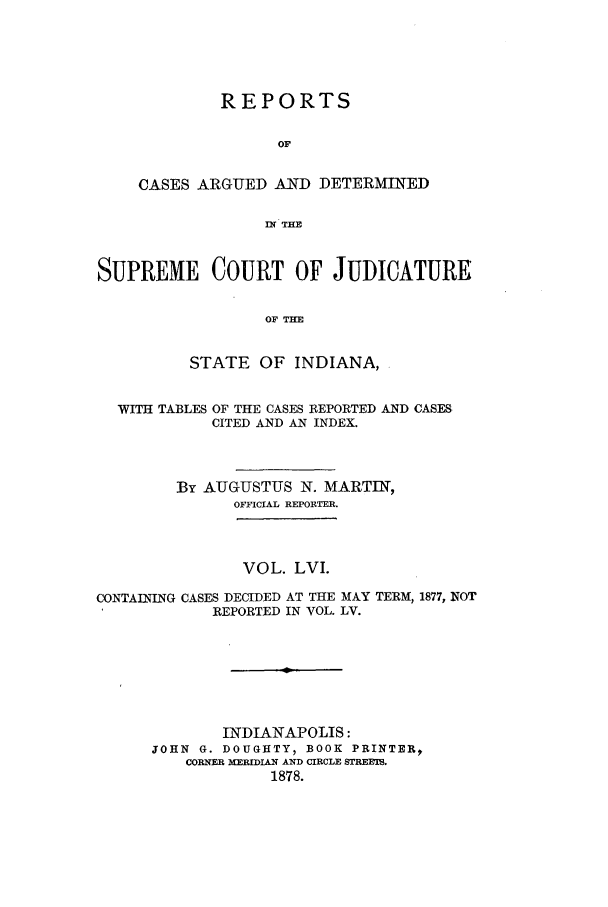 handle is hein.statereports/rcadscjind0056 and id is 1 raw text is: REPORTS
OF
CASES ARGUED AND DETERMINED
n THE

SUPREME COURT OF JUDICATURE
OF THE
STATE OF INDIANA,
WITH TABLES OF THE CASES REPORTED AND CASES
CITED AND AN INDEX.
By AUGUSTUS N. MARTIN,
OFFICIAL REPORTER.
VOL. LVI.
CONTAINING CASES DECIDED AT THE MAY TERM, 1877, NOT
REPORTED IN VOL. LV.
INDIANAPOLIS:
JOHN G. DOUGHTY  BOOK PRINTER,
CORNER IMLIAN AND CIRCLE STREETS.
1878.


