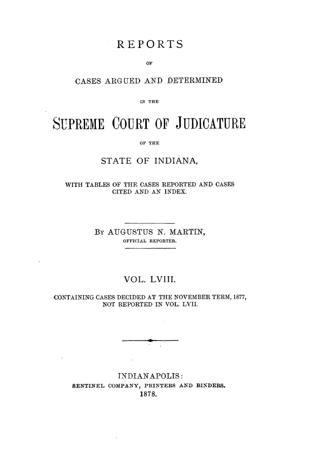 handle is hein.statereports/rcadscjind0058 and id is 1 raw text is: REPORTS
OF
CASES ARGUED AND DETERMINED
IN THE

SUPREME COURT OF JUDICATURE
OF THE
STATE OF INDIANA,
WITH TABLES OF THE CASES REPORTED AND CASES
CITED AND AN INDEX.
By AUGUSTUS N. MARTIN,
OFFICIAL REPORTER.
VOL. LVIII.
CONTAINING CASES DECIDED AT THE NOVEMBER TERM, 1877,
NOT REPORTED IN VOL. LVII.
INDIANAPOLIS:
SENTINEL COMPANY, PRINTERS AND BINDERS.
1878.


