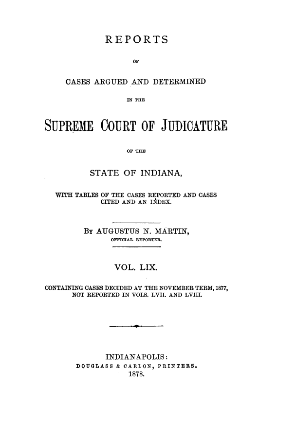 handle is hein.statereports/rcadscjind0059 and id is 1 raw text is: REPORTS
OF
CASES ARGUED AND DETERMINED
IN THPE

SUPREME COURT OF JUDICATURE
OF THE
STATE OF INDIANA,
WITH TABLES OF THE CASES REPORTED AND CASES
CITED AND AN IADEX.
By AUGUSTUS N. MARTIN,
OFFICIAL REPORTER.
VOL. LIX.
CONTAINING CASES DECIDED AT THE NOVEMBER TERM, 1877,
NOT REPORTED IN VOLS. LVII. AND LVIII.
INDIANAPOLIS:
DOUGLASS & CARLON, PRINTERS.
1878.


