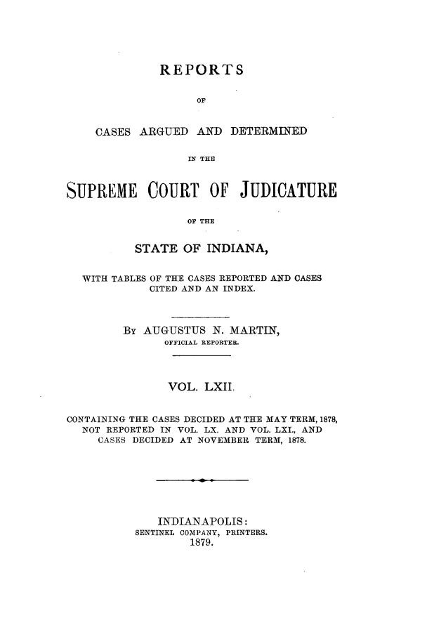 handle is hein.statereports/rcadscjind0062 and id is 1 raw text is: REPORTS
OF
CASES ARGUED AND DETERMINED
IN THE

SUPREME COURT OF JUDICATURE
OF THE
STATE OF INDIANA,
WITH TABLES OF THE CASES REPORTED AND CASES
CITED AND AN INDEX.
By AUGUSTUS N. MARTIN,
OFFICIAL REPORTER.
VOL. LXII.
CONTAINING THE CASES DECIDED AT THE MAY TERM, 1878,
NOT REPORTED IN VOL. LX. AND VOL. LXI., AND
CASES DECIDED AT NOVEMBER TERM, 1878.
INDIANAPOLIS:
SENTINEL COMPANY, PRINTERS.
1879.


