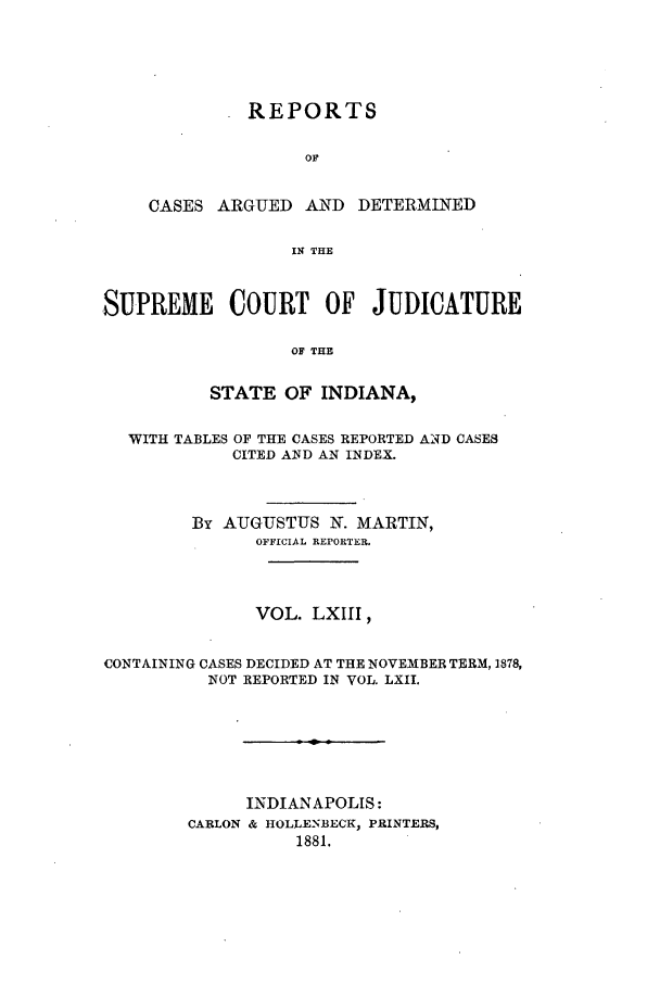 handle is hein.statereports/rcadscjind0063 and id is 1 raw text is: REPORTS
OF
CASES ARGUED AND DETERMINED
IN THE

SUPREME COURT OF JUDICATURE
OF THE
STATE OF INDIANA,
WITH TABLES OF THE CASES REPORTED AND CASES
CITED AND AN INDEX.
By AUGUSTUS N. MARTIN,
OFFICIAL REPORTER.
VOL. LXIII,
CONTAINING CASES DECIDED AT THE NOVEMBER TERM, 1878,
NOT REPORTED IN VOL. LXII.
INDIANAPOLIS:
CARLON & 11OLLENBECK, PRINTERS,
1881.


