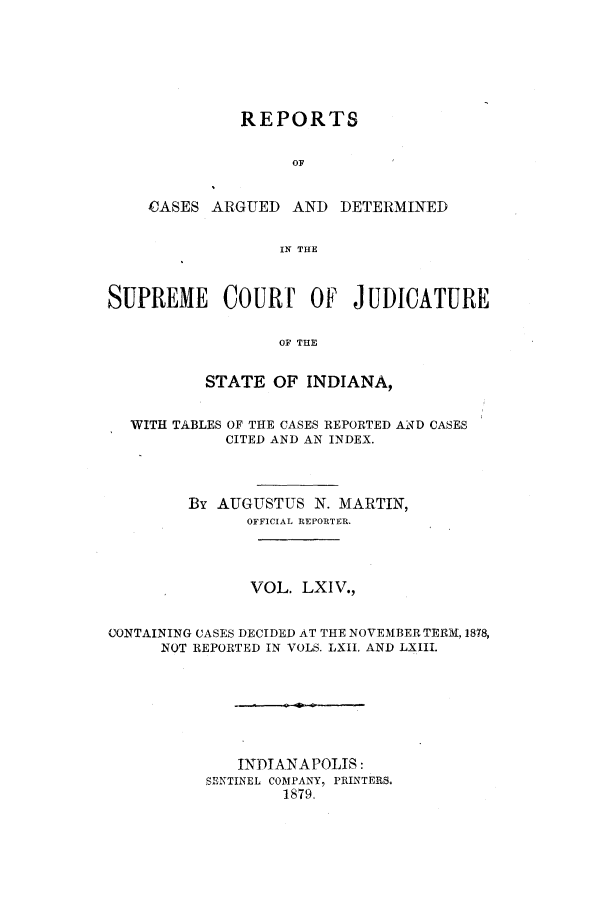 handle is hein.statereports/rcadscjind0064 and id is 1 raw text is: REPORTS
OF
CASES ARGUED AND DETERMINED
IN THE

SUPREME COURF OF JUDICATURE
OF THE
STATE OF INDIANA,
WITH TABLES OF THE CASES REPORTED AND CASES
CITED AND AN INDEX.
By AUGUSTUS N. MARTIN,
OFFICIAL REPORTER.
VOL. LXIV.,
CONTAINING CASES DECIDED AT THE NOVEMBER TERM, 1878,
NOT REPORTED IN VOLS. LXII. AND LXIII,
INDIANAPOLIS:
SENTINEL COMPANY, PRINTERS.
1879


