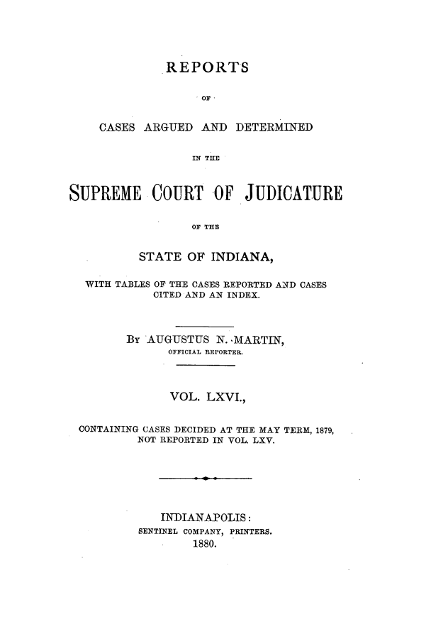 handle is hein.statereports/rcadscjind0066 and id is 1 raw text is: REPORTS
OF
CASES ARGUED AND DETERMINED
IN THE

SUPREME COURT OF JUDICATURE
OF THE
STATE OF INDIANA,
WITH TABLES OF THE CASES REPORTED AND CASES
CITED AND AN INDEX.
By AUGUSTUS N. -MARTIN,
OFFICIAL REPORTER.
VOL. LXVI.,
CONTAINING CASES DECIDED AT THE MAY TERM, 1879,
NOT REPORTED IN VOL. LXV.
INDIANAPOLIS:
SENTINEL COMPANY, PRINTERS.
1880.


