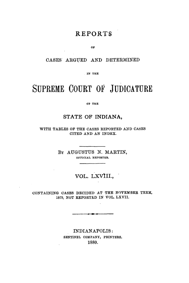 handle is hein.statereports/rcadscjind0068 and id is 1 raw text is: REPORTS
OF
CASES ARGUED AND DETERMINED
IN THE

SUPREME COURT OF JUDICATURE
OF TUB
STATE OF INDIANA,
WITH TABLES OF THE CASES REPORTED AND CASES
CITED AND AN INDEX.
By AUGUSTUS N. MARTIN,
OFFICIAL REPORTER.
VOL. LXVIII.,
CONTAINING CASES DECIDED AT THE NOVEMBER TERM,
1879, NOT REPORTED IN VOL. LXVII.
INDIANAPOLIS:
SENTINEL COMPANY, PRINTERS.
1880.


