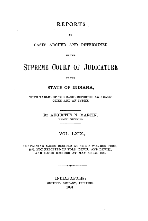 handle is hein.statereports/rcadscjind0069 and id is 1 raw text is: REPORTS
OF
CASES ARGUED AND DETERMINED
IN THE
SUPREME COURT OF JUDICATURE
OF THE
STATE OF INDIANA,
WITH TABLES OF THE CASES REPORTED AND CASES
CITED AND AN INDEX.
By AUGUSTUS N. MARTIN,
OFFICIAL REPORTER.
VOL. LXIX.,
CONTAINING CASES DECIDED AT THE NOVEMBER TERM,
1879, NOT REPORTED IN VOLS. LXVII. AND LXVIII.,
AND CASES DECIDED AT MAY TERM, 1880.
INDIANAPOLIS:
SENTINEL COMPANY) PRINTERS.
1881.


