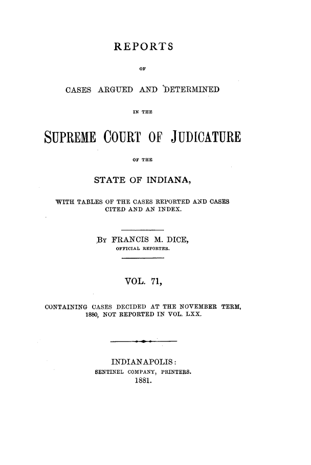 handle is hein.statereports/rcadscjind0071 and id is 1 raw text is: REPORTS
OF
CASES ARGUED AND DETERMINED
IN THE

SUPREME COURT OF JUDICATURE
OF THE
STATE OF INDIANA,
WITH TABLES OF THE CASES REPORTED AND CASES
CITED AND AN INDEX.
By FRANCIS M. DICE,
OFFICIAL REPORTER.
VOL. 71,
CONTAINING CASES DECIDED AT THE NOVEMBER TERM,
1880, NOT REPORTED IN VOL. LXX.
INDIANAPOLIS:
SENTINEL COMPANY, PRINTERS.
1881.


