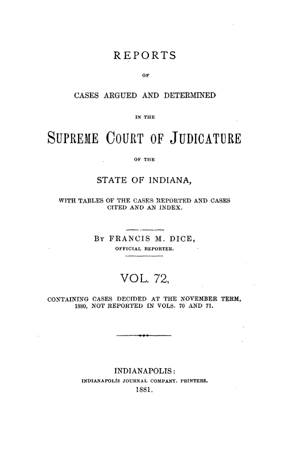 handle is hein.statereports/rcadscjind0072 and id is 1 raw text is: REPORTS
OF
CASES ARGUED AND DETERMINED
IN THE

SUPREME COURT OF JUDICATURE
OF THE
STATE OF INDIANA,
WITH TABLES OF THE CASES REPORTED AND CASES
CITED AND AN INDEX.
By FRANCIS M. DICE,
OFFICIAL REPORTER.
VOL. 72,
CONTAINING CASES DECIDED AT THE NOVEMBER TERM,
1880, NOT REPORTED IN VOLS. 70 AND 71.
INDIANAPOLIS:
INDIANAPOLIS JOURNAL COMPANY. PRINTERS.
1881.


