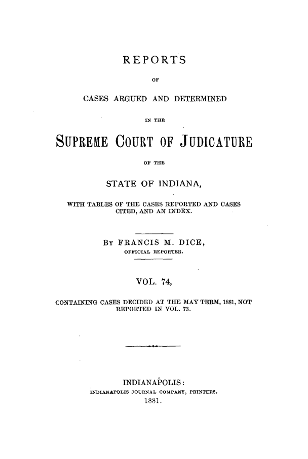 handle is hein.statereports/rcadscjind0074 and id is 1 raw text is: REPORTS
OF
CASES ARGUED AND DETERMINED
IN THE

SUPREHIE      COURT     OF JUDICATURE
OF THE
STATE OF INDIANA,
WITH TABLES OF THE CASES REPORTED AND CASES
CITED, AND AN INDEX.
By FRANCIS M. DICE,
OFFICIAL REPORTER.
VOL. 74,
CONTAINING CASES DECIDED AT THE MAY TERM, 1881, NOT
REPORTED IN VOL. 73.

INDIANAP OLIS:
INDIANAPOLIS JOURNAL COMPANY, PRINTERS.
1881.


