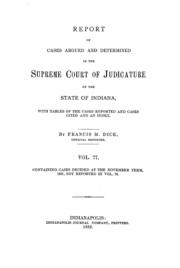 handle is hein.statereports/rcadscjind0077 and id is 1 raw text is: REPORT
OF
CASES ARGUED AND DETERMINED
IN THE

SUPREME COURT OF JUDICATURE
OF THE
STATE OF INDIANA,
WITH TABLES OF THE CASES REPORTED AND CASES
CITED AND AN INDEX.
By FRANCIS M. DICE,
OFFICIAL REPORTER.
VOL. 77,
CONTAINING CASES DECIDED AT THE NOVEMBER TERM,
1881, NOT REPORTED IN VOL. 76.

INDIANAPOLIS:
INDIANAPOLIS JOURNAL COM5PANY, PRINTERS.
1882.



