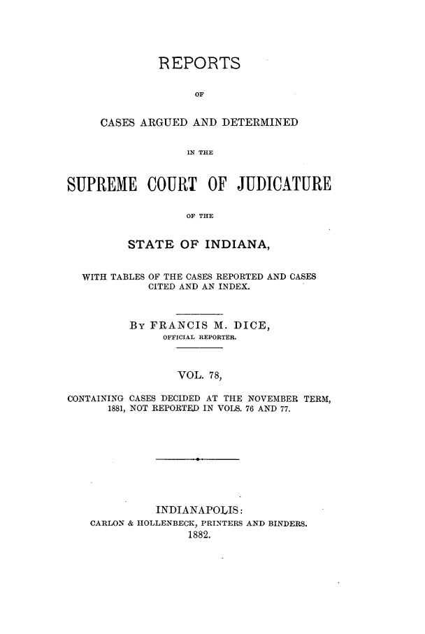 handle is hein.statereports/rcadscjind0078 and id is 1 raw text is: REPORTS
OF
CASES ARGUED AND DETERMINED
IN THE

SUPREME COURT OF JUDICATURE
OF THE
STATE OF INDIANA,
WITH TABLES OF THE CASES REPORTED AND CASES
CITED AND AN INDEX.
BY FRANCIS M. DICE,
OFFICIAL REPORTER.
VOL. 78,
CONTAINING CASES DECIDED AT THE NOVEMBER TERM,
1881, NOT REPORTED IN VOLS. 76 AND 77.

INDIANAPOLIS:
CARLON & HOLLENBECK, PRINTERS
1882.

AND BINDERS.


