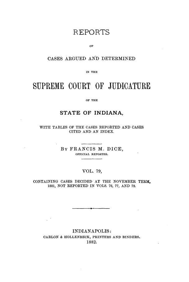 handle is hein.statereports/rcadscjind0079 and id is 1 raw text is: REPORTS
OF
CASES ARGUED AND DETERMINED
IN THE

SUPREME COURT OF JUDICATURE
OF THE
STATE OF INDIANA,
WITH TABLES OF THE CASES REPORTED AND CASES
CITED AND AN INDEX.
By FRANCIS M. DICE,
OFFICIAL REPORTER.
VOL. 79,
CONTAINING CASES DECIDED AT THE NOVEMBER TERM,
1881, NOT REPORTED IN VOLS. 76, 77, AND 78.

INDIANAPOLIS:
CARLON & HOLLENBECK, PRINTERS AND BINDERS.
1882-


