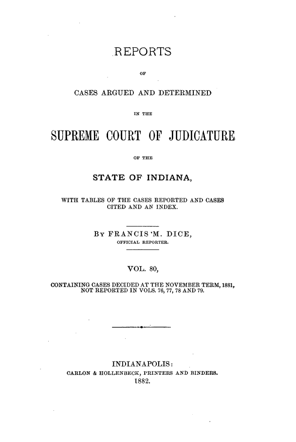 handle is hein.statereports/rcadscjind0080 and id is 1 raw text is: ,REPORTS
OF
CASES ARGUED AND DETERMINED
IN THE

SUPREME COURT OF JUDICATURE
OF THE
STATE OF INDIANA,
WITH TABLES OF THE CASES REPORTED AND CASES
CITED AND AN INDEX.
By FRANCIS M. DICE,
OFFICIAL REPORTER.
VOL. 80,
CONTAINING CASES DECIDED AT THE NOVEMBER TERM, 1881,
NOT REPORTED IN VOLS. 76, 77, 78 AND 79.

INDIANAPOLIS:
CARLON & HOLLENBECK, PRINTERS AND BINDERS.
1882.


