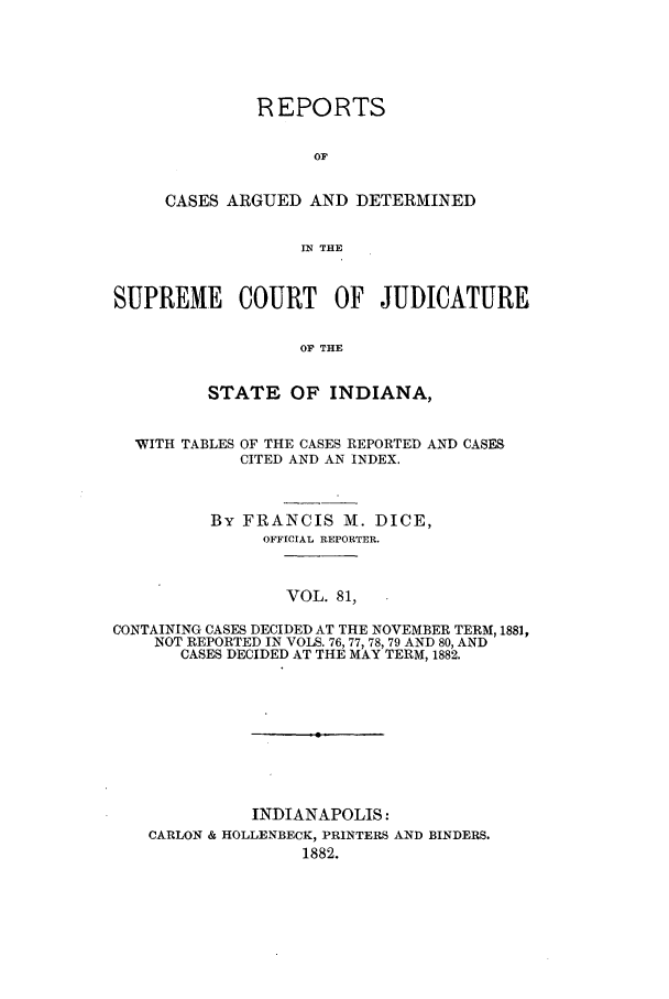 handle is hein.statereports/rcadscjind0081 and id is 1 raw text is: REPORTS
OF
CASES ARGUED AND DETERMINED
IN THE

SUPREME COURT OF JUDICATURE
OF THE
STATE OF INDIANA,
WITH TABLES OF THE CASES REPORTED AND CASES
CITED AND AN INDEX.
By FRANCIS M. DICE,
OFFICIAL REPORTER.
VOL. 81,
CONTAINING CASES DECIDED AT THE NOVEMBER TERM, 1881,
NOT REPORTED IN VOLS. 76, 77, 78, 79 AND 80, AND
CASES DECIDED AT THE MAY TERM, 1882.

INDIANAPOLIS:
CARLON & HOLLENBECK, PRINTERS AND BINDERS.
1882.


