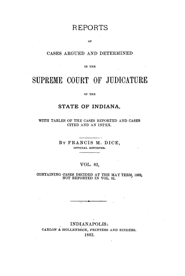 handle is hein.statereports/rcadscjind0082 and id is 1 raw text is: REPORTS
OF
CASES ARGUED AND DETERMINED
IN THE

SUPREME COURT OF JUDICATURE
OF THE
STATE OF INDIANA,
WITH TABLES OF THE CASES REPORTED AND CASES
CITED AND AN INDEX.
By FRANCIS M. DICE,
OFFICIAL REPORTER.
VOL. 82,
CONTAINING CASES DECIDED AT THE MAY TERM, 1882,
NOT REPORTED IN VOL. 81.

INDIANAPOLIS:
CARLON & HOLLENBECK, PRINTERS AND BINDERS.
1883.



