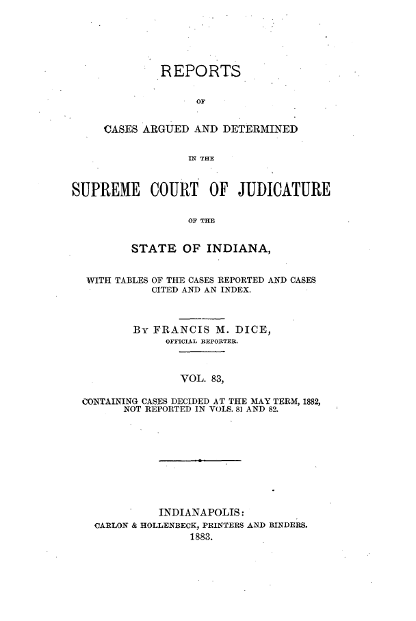 handle is hein.statereports/rcadscjind0083 and id is 1 raw text is: REPORTS
OF
CASES ARGUED AND DETERMINED
IN THE

SUPREME COURT OF JUDICATURE
OF THE
STATE OF INDIANA,

WITH TABLES

OF THE CASES REPORTED AND CASES
CITED AND AN INDEX.

By FRANCIS M. DICE,
OFFICIAL REPORTER.
VOL. 83,
CONTAINING CASES DECIDED AT THE MAY TERM, 1882,
NOT REPORTED IN VOLS. 8] AND 82.

INDIANAPOLIS:
CARLON & HOLLENBECK, PRINTERS AND BINDERS.
1883.


