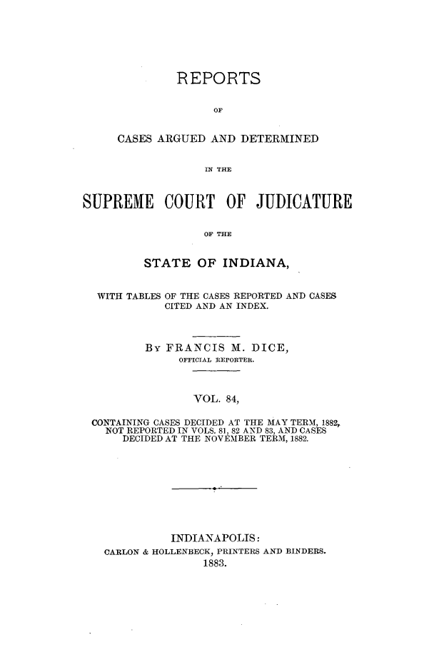 handle is hein.statereports/rcadscjind0084 and id is 1 raw text is: REPORTS
OF
CASES ARGUED AND DETERMINED
IN THE

SUPREME COURT OF JUDICATURE
OF THE
STATE OF INDIANA,
WITH TABLES OF THE CASES REPORTED AND CASES
CITED AND AN INDEX.
By FRANCIS M. DICE,
OFFICIAL REPORTER.
VOL. 84,
CONTAINING CASES DECIDED AT THE MAY TERM, 1882,
NOT REPORTED IN VOLS. 81, 82 AND 83, AND CASES
DECIDED AT THE NOVEMBER TERM, 1882.

INDIANAPOLIS:
CARLON & HOLLENBECK, PRINTERS AND BINDERS.
1883.


