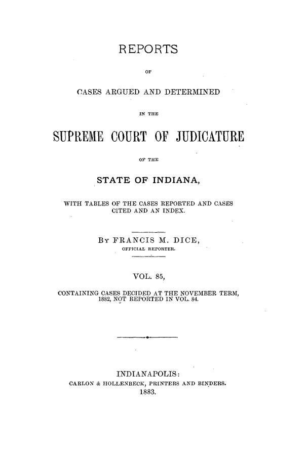 handle is hein.statereports/rcadscjind0085 and id is 1 raw text is: REPORTS
OF
CASES ARGUED AND DETERMINED
IN THE

SUPREME COURT OF JUDICATURE
OF THE
STATE OF INDIANA,
WITH TABLES OF THE CASES REPORTED AND CASES
CITED AND AN INDEX.
By FRANCIS M. DICE,
OFFICIAL RErORTER.
VOL. 85,
CONTAINING CASES DECIDED AT THE NOVEMBER TERM,
1882, NOT REPORTED IN VOL. 84.

INDIANAPOLIS:
CARLON & IIOLLENBECK, PRINTERS AND BINDERS.
1883.


