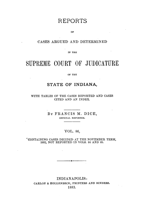 handle is hein.statereports/rcadscjind0086 and id is 1 raw text is: REPORTS
OF
CASES ARGUED AND DETERMINED
IN THE

SUPREME COURT OF JUDICATURE
OF THE
STATE OF INDIANA,

WITH TABLES

OF THE CASES REPORTED AND CASES
CITED AND AN INDEX.

By FRANCIS M. DICE,
OFFICIAL REPORTER.
VOL. 86,
*CONTAINING CASES DECIDED AT THE NOVEMBER TERM,
1882, NOT REPORTED IN VOLS. 84 AND 85.

INDIANAPOLIS:
CARLON & HOLLENBECK, PRINTERS AND BINDERS.
1883.


