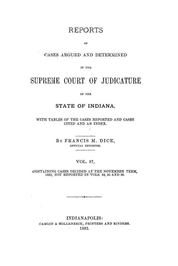 handle is hein.statereports/rcadscjind0087 and id is 1 raw text is: REPORTS
OF
CASES ARGUED AND DETERMINED
IX THE

SUPRENIE COURT. OF JUDICATURE
OF THE
STATE OF INDIANA,

WITH TABLES

OF THE CASES REPORTED AND CASES
CITED AND AN INDEX.

By FRANCIS MI. DICE,
OFFICIAL REPORTER.
VOL. 87,
CONTAINING CASES DECIDED AT THE NOVEMBER TERM,
1882, NOT REPORTED IN VOLS. 84, 85 AND 86.

INDIANAPOLIS:
CARLON & HOLLENBECK, PRINTERS AND BINDERS.
1883.



