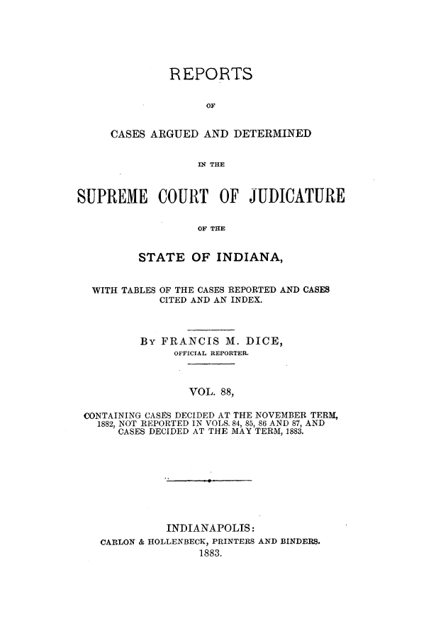 handle is hein.statereports/rcadscjind0088 and id is 1 raw text is: REPORTS
OF
CASES ARGUED AND DETERMINED
IN THE

SUPREME COURT OF JUDICATURE
OF THE
STATE OF INDIANA,
WITH TABLES OF THE CASES REPORTED AND CASES
CITED AND AN INDEX.
By FRANCIS M. DICE,
OFFICIAL REPORTER.
VOL. 88,
CONTAINING CASES DECIDED AT THE NOVEMBER TERM,
1882, NOT REPORTED IN VOLS. 84, 85, 86 AND 87, AND
CASES DECIDED AT THE MAY TERM, 1883.

INDIANAPOLIS:
CARLON & HOLLENBECK, PRINTERS AND BINDERS.
1883.



