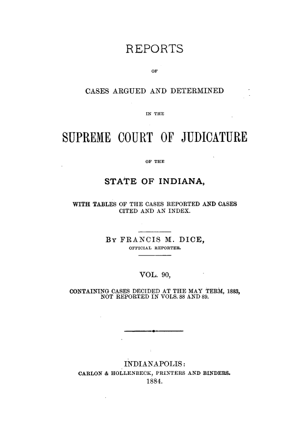 handle is hein.statereports/rcadscjind0090 and id is 1 raw text is: REPORTS
OF
CASES ARGUED AND DETERMINED
IN THE

SUPREME COURT OF JUDICATURE
OF THE
STATE OF INDIANA,

WITH TABLES

OF THE CASES REPORTED AND CASES
CITED AND AN INDEX.

By FRANCIS M. DICE,
OFFICIAL REPORTER.
VOL. 90,
CONTAINING CASES DECIDED AT THE MAY TERM, 1883,
NOT REPORTED IN VOLS. 88 AND 89.

INDIANAPOLIS:
CARLON & HOLLENBECK, PRINTERS AND BINDERS.
1884.


