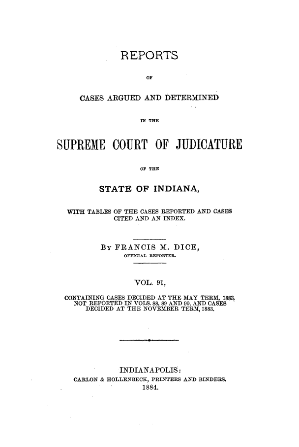 handle is hein.statereports/rcadscjind0091 and id is 1 raw text is: REPORTS
OF
CASES ARGUED AND DETERMINED
IN THE

SUPREME COURT OF JUDICATURE
OF THE
STATE OF INDIANA,
WITH TABLES OF THE CASES REPORTED AND CASES
CITED AND AN INDEX.
By FRANCIS M. DICE,
OFFICIAL REPORTER.
VOL. 91,
CONTAINING CASES DECIDED AT THE MAY TERM, 1883,
NOT REPORTED IN VOLS. 88, 89 AND 90, AND CASES
DECIDED AT THE NOVEMBER TERM, 1883.

INDIANAPOLIS:
CARLON & HOLLENBECK, PRINTERS AND BINDERS.
1884.


