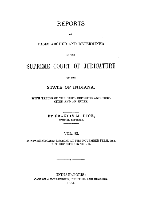 handle is hein.statereports/rcadscjind0092 and id is 1 raw text is: REPORTS
OF
CASES ARGUED AND DETERMINEED
IN THE

SUPREME COURT OF JUDICATURE
OF THE
STATE OF INDIANA,
WITH TABLES OF THE CASES REPORTED AND CASES
CITED AND AN INDEX.
By FRANCIS M. DICE,
OFFICIAL REPORTER.
VOL. 92,
CONTAINING CASES DECIDED AT THE NOVEMBER TERM, 1883,
NOT REPORTED IN VOL. 91.

. INDIANAPOLIS:
CARLON & HOLLENBECK, PRINTERS AND BINDFES.
1884.


