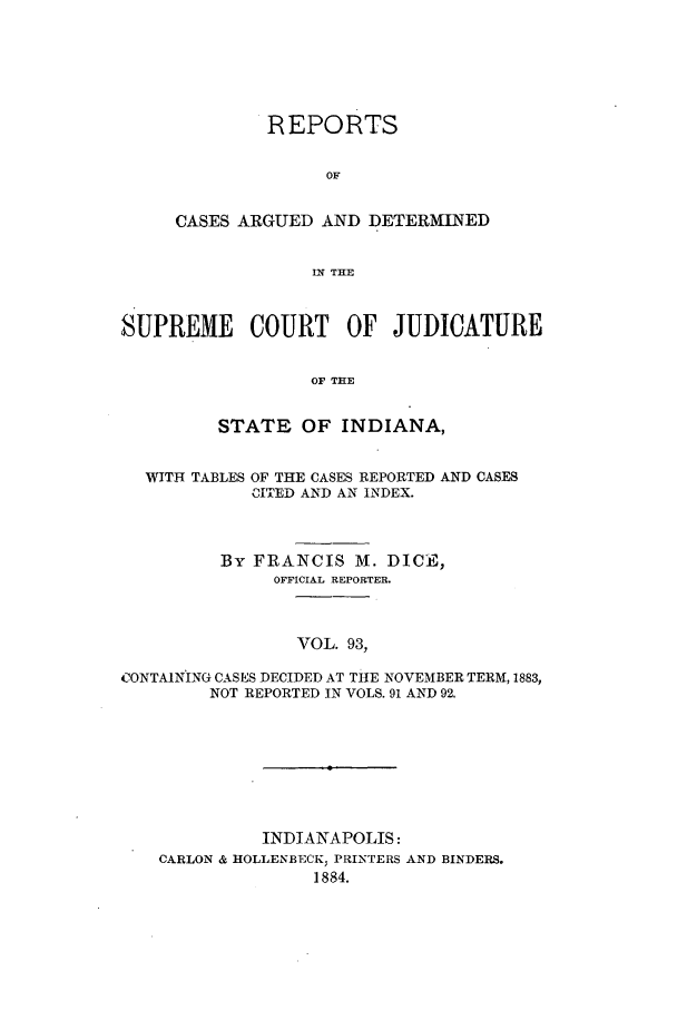 handle is hein.statereports/rcadscjind0093 and id is 1 raw text is: REPORTS
OF
CASES ARGUED AND DETERMINED
IN THE

SUPREME COURT OF JUDICATURE
OF THE
STATE OF INDIANA,
WITH TABLES OF THE CASES REPORTED AND CASES
CITED AND AN INDEX.
By FRANCIS M. DICE,
OFFICIAL REPORTER.
VOL. 93,
CONTAINING CASES DECIDED AT THE NOVEMBER TERM, 1883,
NOT REPORTED IN VOLS. 91 AND 92.

INDIANAPOLIS:
CARLON & HOLLENBECK; PRINTERS AND BINDERS.
1884.


