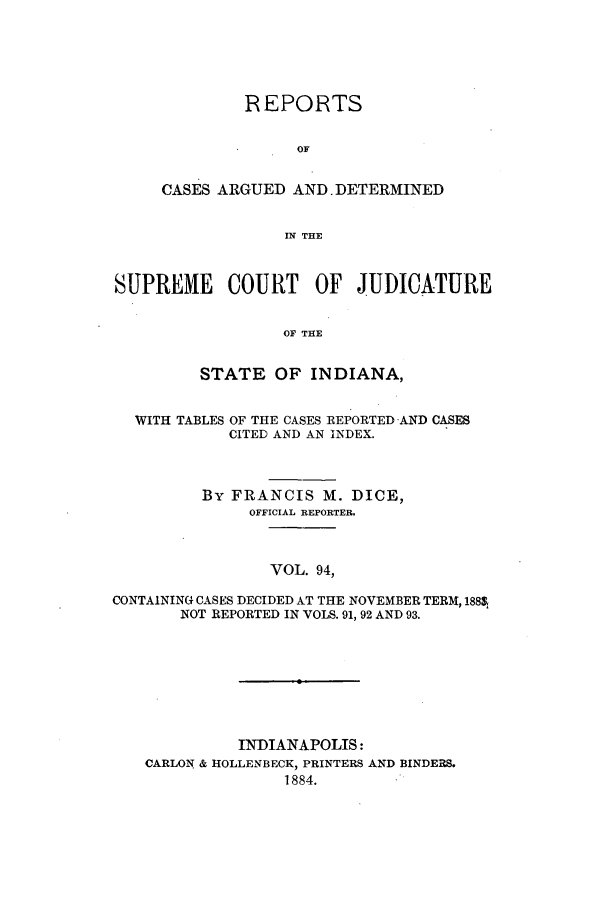 handle is hein.statereports/rcadscjind0094 and id is 1 raw text is: REPORTS
OF
CASES ARGUED AND DETERMINED
IN THE

SUPREME COURT OF JUDICATURE
OF THE
STATE OF INDIANA,

WITH TABLES

OF THE CASES REPORTED AND CASES
CITED AND AN INDEX.

By FRANCIS M. DICE,
OFFICIAL REPORTER.
VOL. 94,
CONTAINING CASES DECIDED AT THE NOVEMBER TERM, 188,
NOT REPORTED IN VOLS. 91, 92 AND 93.

INDIANAPOLIS:
CARLON & HOLLENBECK, PRINTERS AND BINDERS.
1884.


