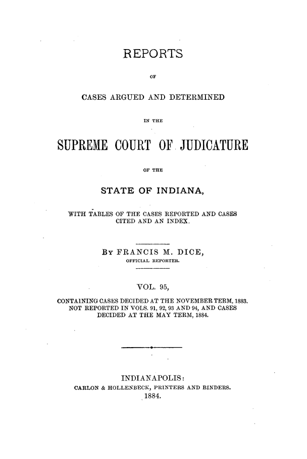 handle is hein.statereports/rcadscjind0095 and id is 1 raw text is: REPORTS
OF
CASES ARGUED AND DETERMINED
IN THE

SUPREME COURT OF JUDICATURE
OF THE
STATE OF INDIANA,

WITH TABLES

OF THE CASES REPORTED AND CASES
CITED AND AN INDEX,

By FRANCIS M. DICE,
OFFICIAL REPORTER.
VOL. 95,
CONTAINING CASES DECIDED AT THE NOVEMBER TERM, 1883.
NOT REPORTED IN VOLS. 91, 92, 93 AND 94, AND CASES
DECIDED AT THE MAY TERM, 1884.

INDIANAPOLIS:
CARLON & HOLLENBECK, PRINTERS AND BINDERS.
1884.



