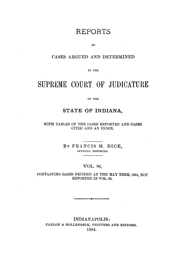 handle is hein.statereports/rcadscjind0096 and id is 1 raw text is: REPORTS
OF
CASES ARGUED AND DETERMINED
IN THlE

SUPREME COURT OF JUDICATURE
OF THE
STATE OF INDIANA,
WITH TABLES OF THE CASES REPORTED AND CASES
CITED AND AN INDEX.
By FRANCIS M. DICE,
OFFICIAL REPORTER.
VOL. 96,
CONTAINING CASES DECIDED AT THE MAY TERM, 1884, NOT
REPORTED IN VOL. 95.

INDIANAPOLIS:
CARLON & HOLLENBECK, PRINTERS AND BINDERS.
1884.


